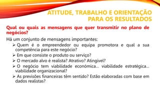 ATITUDE, TRABALHO E ORIENTAÇÃO
PARA OS RESULTADOS
Qual ou quais as mensagens que quer transmitir no plano de
negócios?
Há um conjunto de mensagens importantes:
 Quem é o empreendedor ou equipa promotora e qual a sua
competência para este negócio?
 Em que consiste o produto ou serviço?
 O mercado alvo é realista? Atrativo? Atingível?
 O negócio tem viabilidade económica… viabilidade estratégica…
viabilidade organizacional?
 As previsões financeiras têm sentido? Estão elaboradas com base em
dados realistas?
 