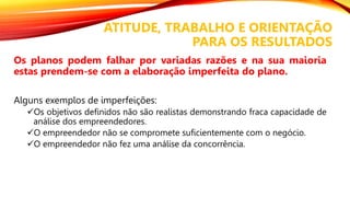 ATITUDE, TRABALHO E ORIENTAÇÃO
PARA OS RESULTADOS
Os planos podem falhar por variadas razões e na sua maioria
estas prendem-se com a elaboração imperfeita do plano.
Alguns exemplos de imperfeições:
Os objetivos definidos não são realistas demonstrando fraca capacidade de
análise dos empreendedores.
O empreendedor não se compromete suficientemente com o negócio.
O empreendedor não fez uma análise da concorrência.
 