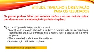 ATITUDE, TRABALHO E ORIENTAÇÃO
PARA OS RESULTADOS
Os planos podem falhar por variadas razões e na sua maioria estas
prendem-se com a elaboração imperfeita do plano.
Alguns exemplos de imperfeições: (cont.)
A análise do mercado alvo não está bem fundamentada em necessidades
identificadas ou a sua dimensão não é realista face à capacidade da nova
empresa.
O empreendedor não transmite confiança.
Apresentação deficiente do plano.
Todas estas lacunas são ultrapassáveis!
 