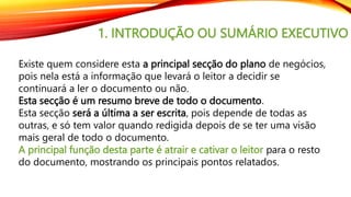 1. INTRODUÇÃO OU SUMÁRIO EXECUTIVO
Existe quem considere esta a principal secção do plano de negócios,
pois nela está a informação que levará o leitor a decidir se
continuará a ler o documento ou não.
Esta secção é um resumo breve de todo o documento.
Esta secção será a última a ser escrita, pois depende de todas as
outras, e só tem valor quando redigida depois de se ter uma visão
mais geral de todo o documento.
A principal função desta parte é atrair e cativar o leitor para o resto
do documento, mostrando os principais pontos relatados.
 