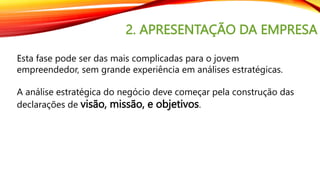 2. APRESENTAÇÃO DA EMPRESA
Esta fase pode ser das mais complicadas para o jovem
empreendedor, sem grande experiência em análises estratégicas.
A análise estratégica do negócio deve começar pela construção das
declarações de visão, missão, e objetivos.
 