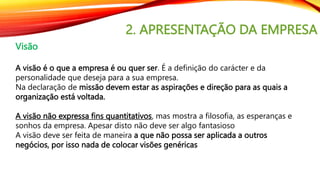 2. APRESENTAÇÃO DA EMPRESA
Visão
A visão é o que a empresa é ou quer ser. É a definição do carácter e da
personalidade que deseja para a sua empresa.
Na declaração de missão devem estar as aspirações e direção para as quais a
organização está voltada.
A visão não expressa fins quantitativos, mas mostra a filosofia, as esperanças e
sonhos da empresa. Apesar disto não deve ser algo fantasioso
A visão deve ser feita de maneira a que não possa ser aplicada a outros
negócios, por isso nada de colocar visões genéricas
 