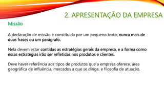 2. APRESENTAÇÃO DA EMPRESA
Missão
A declaração de missão é constituída por um pequeno texto, nunca mais de
duas frases ou um parágrafo.
Nela devem estar contidas as estratégias gerais da empresa, e a forma como
essas estratégias irão ser refletidas nos produtos e clientes.
Deve haver referência aos tipos de produtos que a empresa oferece, área
geográfica de influência, mercados a que se dirige, e filosofia de atuação.
 