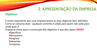 2. APRESENTAÇÃO DA EMPRESA
Objetivos
É muito importante que uma empresa tenha os seus objetivos bem definidos.
Como se costuma dizer, “qualquer caminho é válido para quem não sabe para
onde quer ir”.
A palavra-chave para a construção dos objetivos é que eles sejam SMART:
eSpecíficos
Mensuráveis
Atingíveis
Relevantes
Temporais
 