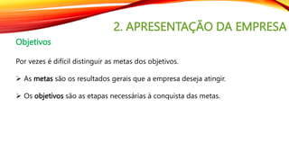 2. APRESENTAÇÃO DA EMPRESA
Objetivos
Por vezes é difícil distinguir as metas dos objetivos.
 As metas são os resultados gerais que a empresa deseja atingir.
 Os objetivos são as etapas necessárias à conquista das metas.
 