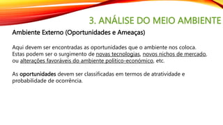 3. ANÁLISE DO MEIO AMBIENTE
Ambiente Externo (Oportunidades e Ameaças)
Aqui devem ser encontradas as oportunidades que o ambiente nos coloca.
Estas podem ser o surgimento de novas tecnologias, novos nichos de mercado,
ou alterações favoráveis do ambiente político-económico, etc.
As oportunidades devem ser classificadas em termos de atratividade e
probabilidade de ocorrência.
 