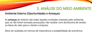 3. ANÁLISE DO MEIO AMBIENTE
Ambiente Externo (Oportunidades e Ameaças)
As ameaças do exterior são todas aquelas condições impostas pelo ambiente,
que, se não forem tomadas precauções irão resultar num decréscimo de vendas
ou baixa de valor para o cliente e empresa.
Deve ser avaliadas em termos de importância e probabilidade de ocorrência.
 