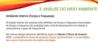3. ANÁLISE DO MEIO AMBIENTE
Ambiente Interno (Forças e Fraquezas)
O estado interno da empresa está refletido nas forças e fraquezas encontradas.
As forças e fraquezas são avaliadas pelo nível de desempenho em relação à
concorrência, e grau de importância.
Ao mesmo tempo devemos identificar quais os Fatores Críticos de Sucesso
(FCS)- competências chave da empresa, forças concorrenciais, e os resultados
dos outros instrumentos de análise estratégia.
 