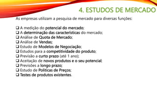 4. ESTUDOS DE MERCADO
As empresas utilizam a pesquisa de mercado para diversas funções:
 A medição do potencial do mercado;
 A determinação das características do mercado;
 Análise de Quota de Mercado;
 Análise de Vendas;
 Estudo de Modelos de Negociação;
 Estudos para a competitividade do produto;
 Previsão a curto prazo (até 1 ano);
 Aceitação de novos produtos e o seu potencial;
 Previsões a longo prazo;
 Estudo de Politicas de Preços;
 Testes de produtos existentes.
 