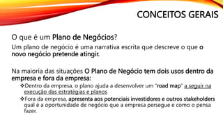 CONCEITOS GERAIS
O que é um Plano de Negócios?
Um plano de negócio é uma narrativa escrita que descreve o que o
novo negócio pretende atingir.
Na maioria das situações O Plano de Negócio tem dois usos dentro da
empresa e fora da empresa:
Dentro da empresa, o plano ajuda a desenvolver um “road map” a seguir na
execução das estratégias e planos
Fora da empresa, apresenta aos potenciais investidores e outros stakeholders
qual é a oportunidade de negócio que a empresa persegue e como o pensa
fazer.
 