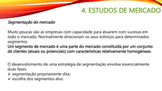 4. ESTUDOS DE MERCADO
Segmentação do mercado
Muito poucas são as empresas com capacidade para atuarem com sucesso em
todo o mercado. Normalmente direcionam os seus esforços para determinados
segmentos.
Um segmento de mercado é uma parte do mercado constituída por um conjunto
de clientes (atuais ou potenciais) com características relativamente homogéneas.
O desenvolvimento de uma estratégia de segmentação envolve essencialmente
duas fases:
 segmentação propriamente dita;
 escolha dos segmentos-alvo.
 