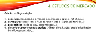 4. ESTUDOS DE MERCADO
Critérios de Segmentação:
1. geográficos (país/região, dimensão do agregado populacional, clima,...);
2. demográficos (sexo, idade, nível de rendimento do agregado familiar,...);
3. psicográficos (estilo de vida, personalidade,...);
4. de comportamento face ao produto (hábitos de utilização, grau de fidelização,
benefícios procurados,...)
 