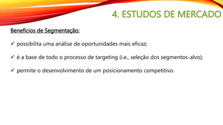 4. ESTUDOS DE MERCADO
Benefícios de Segmentação:
 possibilita uma análise de oportunidades mais eficaz;
 é a base de todo o processo de targeting (i.e., seleção dos segmentos-alvo);
 permite o desenvolvimento de um posicionamento competitivo.
 