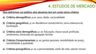 4. ESTUDOS DE MERCADO
Para definirmos um público-alvo devemos tem em conta vários critérios
a) Critérios demográficos: p.ex. sexo, idade, nacionalidade
b) Critérios geográficos: p. ex. Residência Litoral/interior, zona urbana/rural,
localização
c) Critérios sócio demográficos: p. ex. Educação, classe social, profissão,
rendimento, dimensão do agregado familiar
d) Critérios Comportamentais: p. ex. gostos pessoais, sensibilidade ao preço,
sensibilidade à qualidade.
e) Critérios psicográficos: p. ex. a personalidade, estilo de vida, valores morais
 