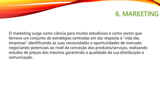 6. MARKETING
O marketing surge como ciência para muitos estudiosos e como sector que
fornece um conjunto de estratégias centradas em dar resposta à “vida das
empresas” identificando as suas necessidades e oportunidades de mercado
negociando potenciais ao nível da conceção dos produtos/serviços, realizando
estudos de preços dos mesmos garantindo a qualidade da sua distribuição e
comunicação.
 