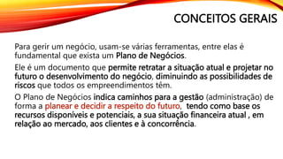CONCEITOS GERAIS
Para gerir um negócio, usam-se várias ferramentas, entre elas é
fundamental que exista um Plano de Negócios.
Ele é um documento que permite retratar a situação atual e projetar no
futuro o desenvolvimento do negócio, diminuindo as possibilidades de
riscos que todos os empreendimentos têm.
O Plano de Negócios indica caminhos para a gestão (administração) de
forma a planear e decidir a respeito do futuro, tendo como base os
recursos disponíveis e potenciais, a sua situação financeira atual , em
relação ao mercado, aos clientes e à concorrência.
 