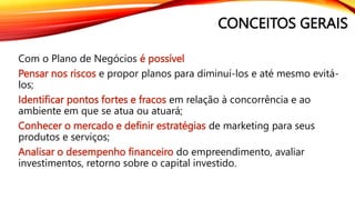 CONCEITOS GERAIS
Com o Plano de Negócios é possível
Pensar nos riscos e propor planos para diminuí-los e até mesmo evitá-
los;
Identificar pontos fortes e fracos em relação à concorrência e ao
ambiente em que se atua ou atuará;
Conhecer o mercado e definir estratégias de marketing para seus
produtos e serviços;
Analisar o desempenho financeiro do empreendimento, avaliar
investimentos, retorno sobre o capital investido.
 