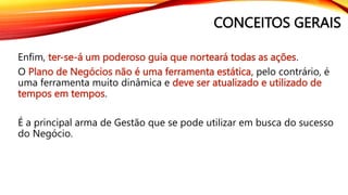 CONCEITOS GERAIS
Enfim, ter-se-á um poderoso guia que norteará todas as ações.
O Plano de Negócios não é uma ferramenta estática, pelo contrário, é
uma ferramenta muito dinâmica e deve ser atualizado e utilizado de
tempos em tempos.
É a principal arma de Gestão que se pode utilizar em busca do sucesso
do Negócio.
 