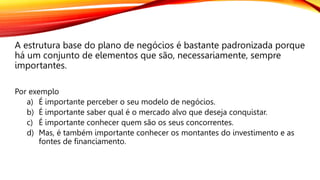 A estrutura base do plano de negócios é bastante padronizada porque
há um conjunto de elementos que são, necessariamente, sempre
importantes.
Por exemplo
a) É importante perceber o seu modelo de negócios.
b) É importante saber qual é o mercado alvo que deseja conquistar.
c) É importante conhecer quem são os seus concorrentes.
d) Mas, é também importante conhecer os montantes do investimento e as
fontes de financiamento.
 