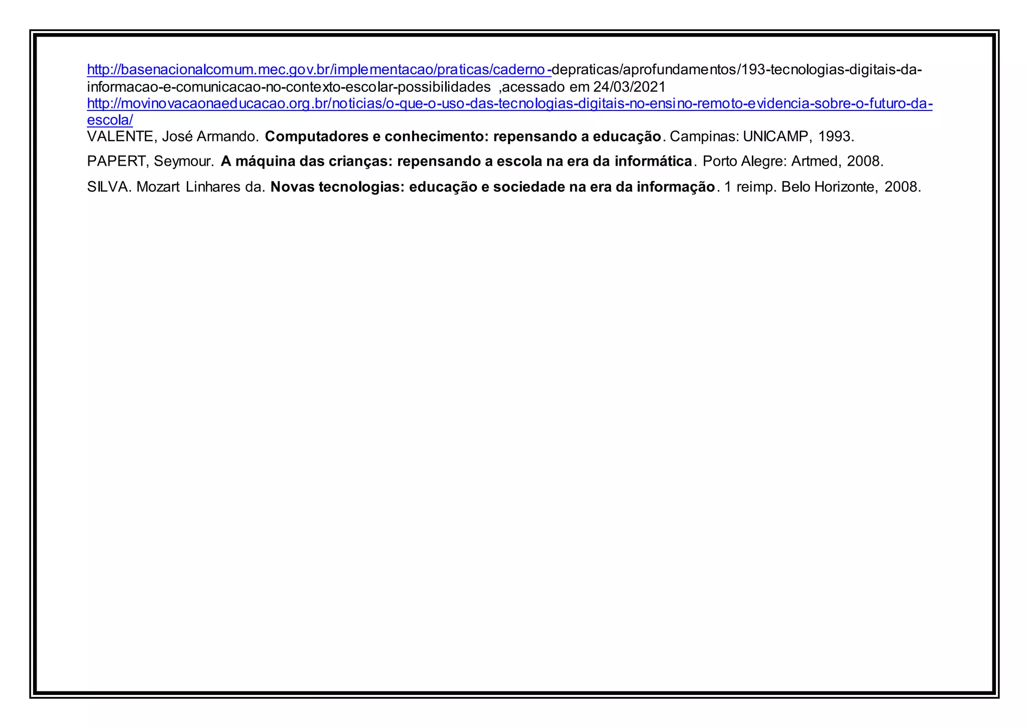 http://basenacionalcomum.mec.gov.br/implementacao/praticas/caderno-depraticas/aprofundamentos/193-tecnologias-digitais-da-
informacao-e-comunicacao-no-contexto-escolar-possibilidades ,acessado em 24/03/2021
http://movinovacaonaeducacao.org.br/noticias/o-que-o-uso-das-tecnologias-digitais-no-ensino-remoto-evidencia-sobre-o-futuro-da-
escola/
VALENTE, José Armando. Computadores e conhecimento: repensando a educação. Campinas: UNICAMP, 1993.
PAPERT, Seymour. A máquina das crianças: repensando a escola na era da informática. Porto Alegre: Artmed, 2008.
SILVA. Mozart Linhares da. Novas tecnologias: educação e sociedade na era da informação. 1 reimp. Belo Horizonte, 2008.
 