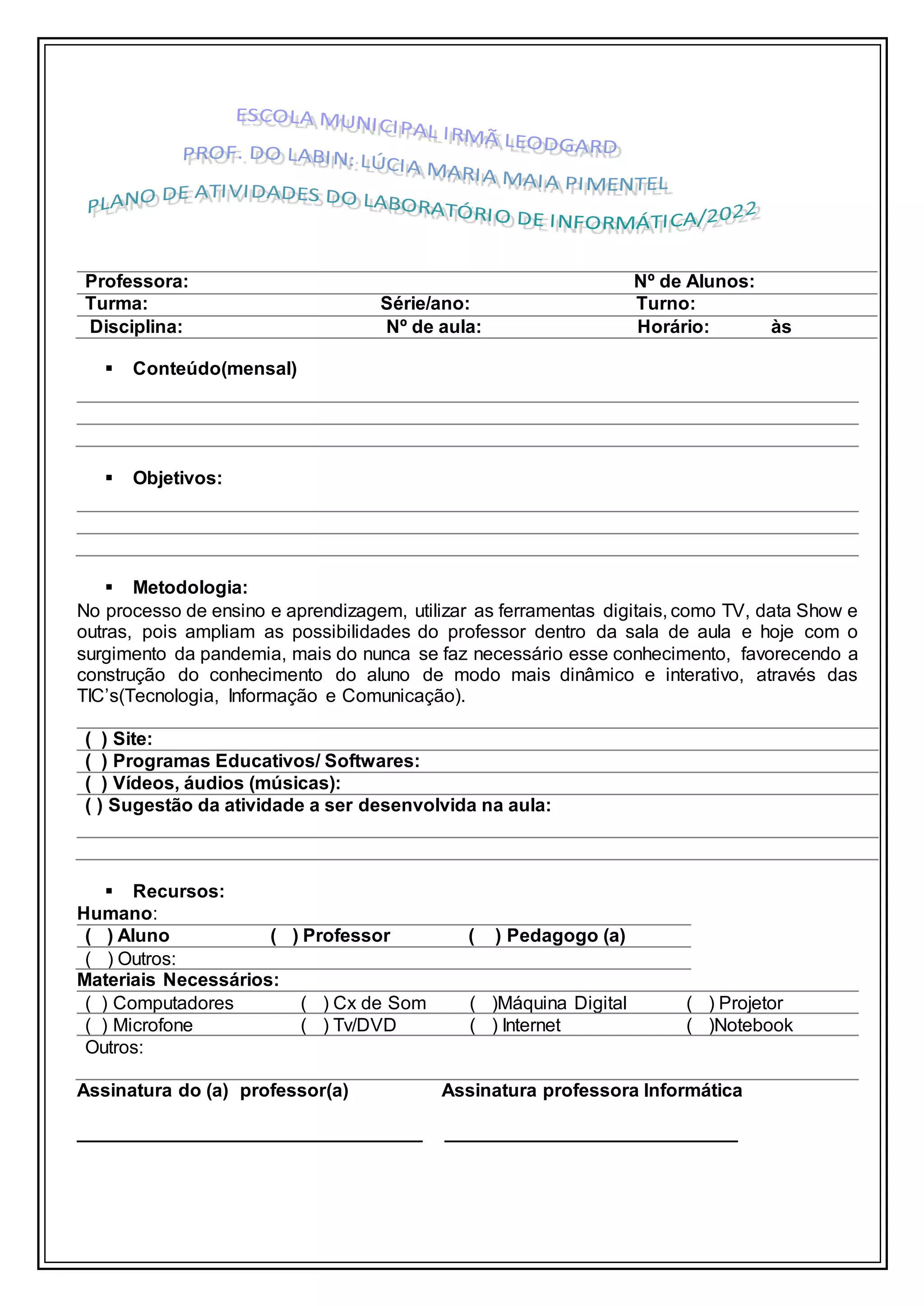  Conteúdo(mensal)
 Objetivos:
 Metodologia:
No processo de ensino e aprendizagem, utilizar as ferramentas digitais, como TV, data Show e
outras, pois ampliam as possibilidades do professor dentro da sala de aula e hoje com o
surgimento da pandemia, mais do nunca se faz necessário esse conhecimento, favorecendo a
construção do conhecimento do aluno de modo mais dinâmico e interativo, através das
TIC’s(Tecnologia, Informação e Comunicação).
( ) Site:
( ) Programas Educativos/ Softwares:
( ) Vídeos, áudios (músicas):
( ) Sugestão da atividade a ser desenvolvida na aula:
 Recursos:
Humano:
( ) Aluno ( ) Professor ( ) Pedagogo (a)
( ) Outros:
Materiais Necessários:
( ) Computadores ( ) Cx de Som ( )Máquina Digital ( ) Projetor
( ) Microfone ( ) Tv/DVD ( ) Internet ( )Notebook
Outros:
Assinatura do (a) professor(a) Assinatura professora Informática
_________________________________ ____________________________
Professora: Nº de Alunos:
Turma: Série/ano: Turno:
Disciplina: Nº de aula: Horário: às
 