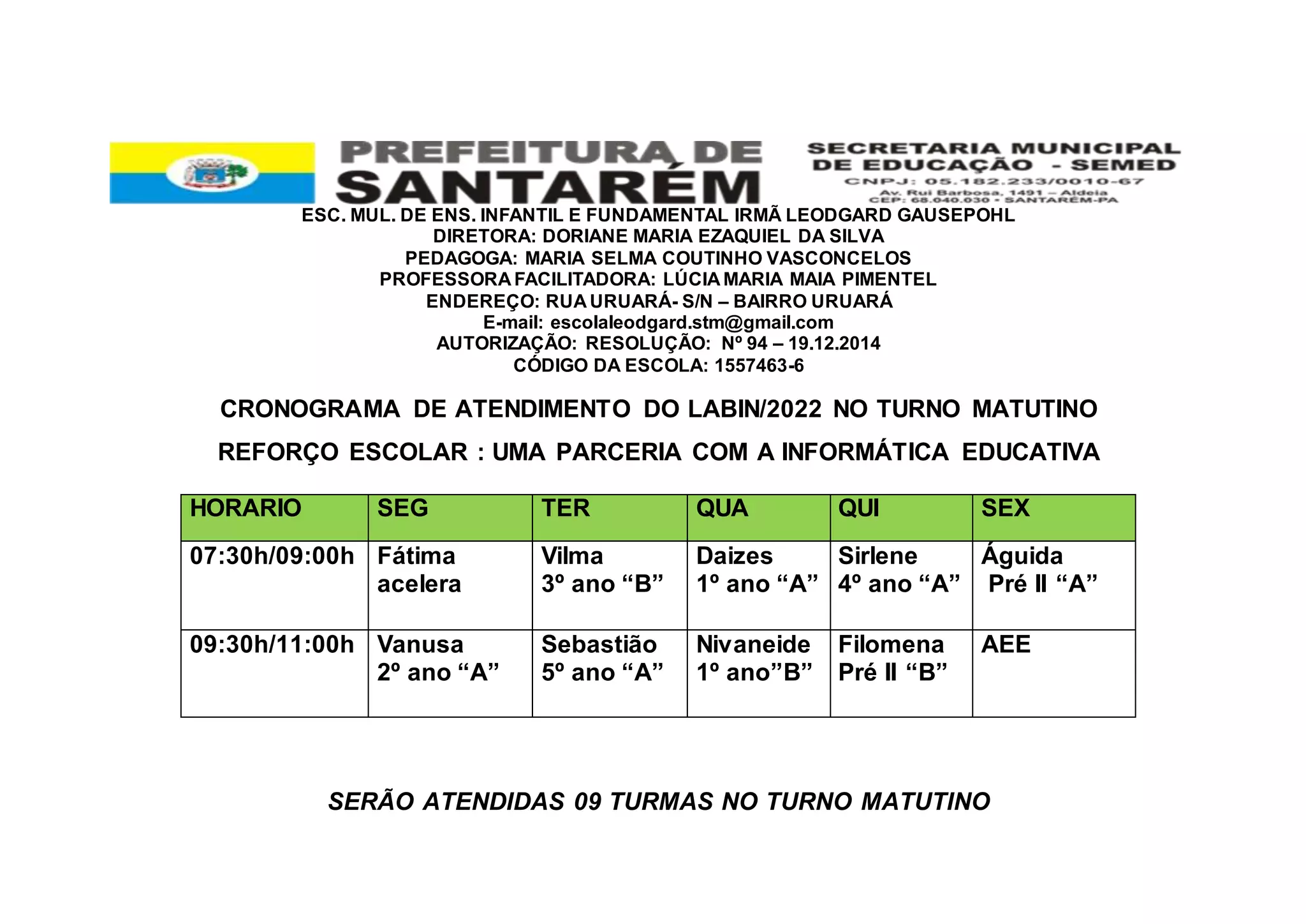 ESC. MUL. DE ENS. INFANTIL E FUNDAMENTAL IRMÃ LEODGARD GAUSEPOHL
DIRETORA: DORIANE MARIA EZAQUIEL DA SILVA
PEDAGOGA: MARIA SELMA COUTINHO VASCONCELOS
PROFESSORA FACILITADORA: LÚCIA MARIA MAIA PIMENTEL
ENDEREÇO: RUA URUARÁ- S/N – BAIRRO URUARÁ
E-mail: escolaleodgard.stm@gmail.com
AUTORIZAÇÃO: RESOLUÇÃO: Nº 94 – 19.12.2014
CÓDIGO DA ESCOLA: 1557463-6
CRONOGRAMA DE ATENDIMENTO DO LABIN/2022 NO TURNO MATUTINO
REFORÇO ESCOLAR : UMA PARCERIA COM A INFORMÁTICA EDUCATIVA
SERÃO ATENDIDAS 09 TURMAS NO TURNO MATUTINO
HORARIO SEG TER QUA QUI SEX
07:30h/09:00h Fátima
acelera
Vilma
3º ano “B”
Daizes
1º ano “A”
Sirlene
4º ano “A”
Águida
Pré II “A”
09:30h/11:00h Vanusa
2º ano “A”
Sebastião
5º ano “A”
Nivaneide
1º ano”B”
Filomena
Pré II “B”
AEE
 