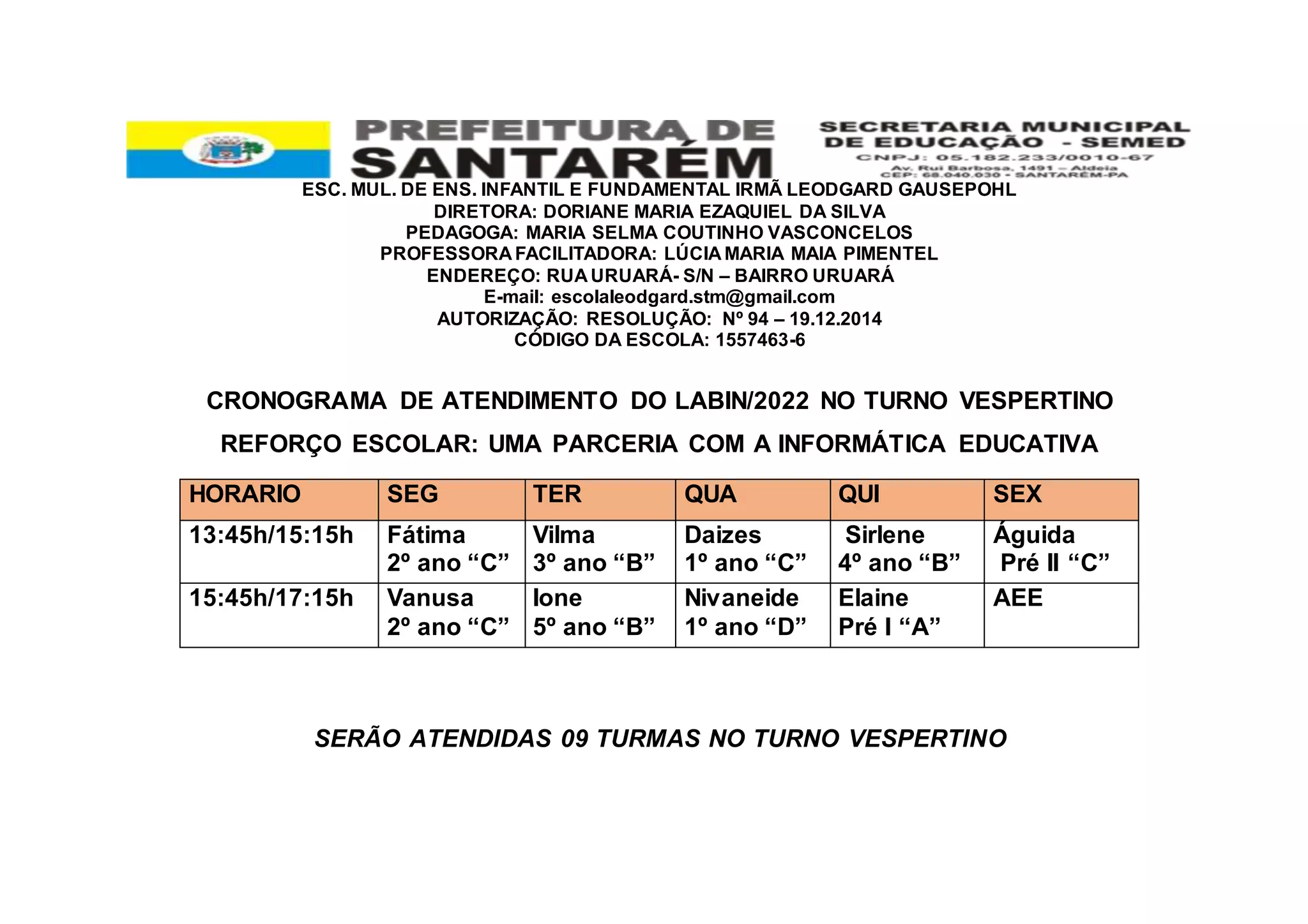 ESC. MUL. DE ENS. INFANTIL E FUNDAMENTAL IRMÃ LEODGARD GAUSEPOHL
DIRETORA: DORIANE MARIA EZAQUIEL DA SILVA
PEDAGOGA: MARIA SELMA COUTINHO VASCONCELOS
PROFESSORA FACILITADORA: LÚCIA MARIA MAIA PIMENTEL
ENDEREÇO: RUA URUARÁ- S/N – BAIRRO URUARÁ
E-mail: escolaleodgard.stm@gmail.com
AUTORIZAÇÃO: RESOLUÇÃO: Nº 94 – 19.12.2014
CÓDIGO DA ESCOLA: 1557463-6
CRONOGRAMA DE ATENDIMENTO DO LABIN/2022 NO TURNO VESPERTINO
REFORÇO ESCOLAR: UMA PARCERIA COM A INFORMÁTICA EDUCATIVA
SERÃO ATENDIDAS 09 TURMAS NO TURNO VESPERTINO
HORARIO SEG TER QUA QUI SEX
13:45h/15:15h Fátima
2º ano “C”
Vilma
3º ano “B”
Daizes
1º ano “C”
Sirlene
4º ano “B”
Águida
Pré II “C”
15:45h/17:15h Vanusa
2º ano “C”
Ione
5º ano “B”
Nivaneide
1º ano “D”
Elaine
Pré I “A”
AEE
 
