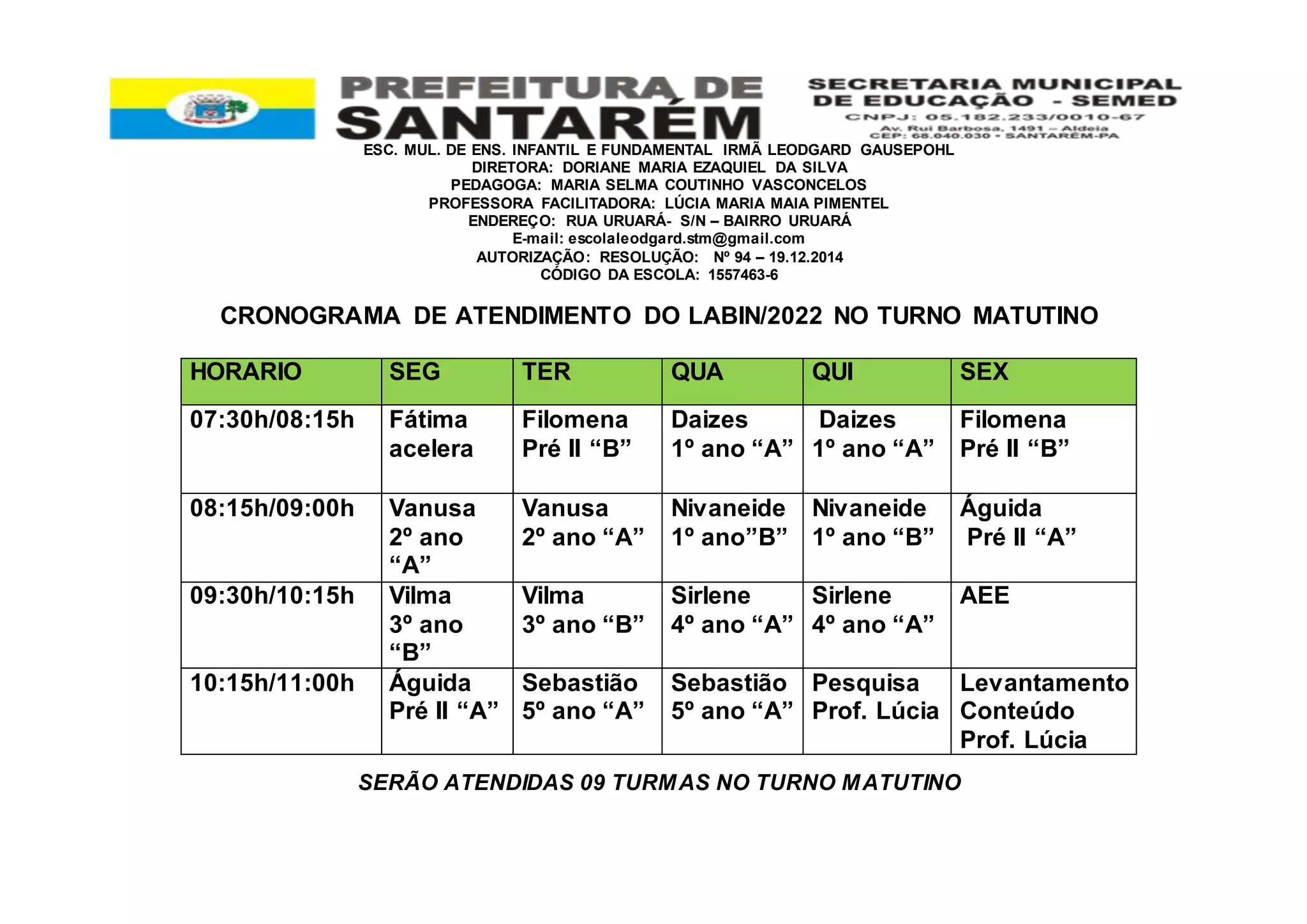 ESC. MUL. DE ENS. INFANTIL E FUNDAMENTAL IRMÃ LEODGARD GAUSEPOHL
DIRETORA: DORIANE MARIA EZAQUIEL DA SILVA
PEDAGOGA: MARIA SELMA COUTINHO VASCONCELOS
PROFESSORA FACILITADORA: LÚCIA MARIA MAIA PIMENTEL
ENDEREÇO: RUA URUARÁ- S/N – BAIRRO URUARÁ
E-mail: escolaleodgard.stm@gmail.com
AUTORIZAÇÃO: RESOLUÇÃO: Nº 94 – 19.12.2014
CÓDIGO DA ESCOLA: 1557463-6
CRONOGRAMA DE ATENDIMENTO DO LABIN/2022 NO TURNO MATUTINO
SERÃO ATENDIDAS 09 TURMAS NO TURNO MATUTINO
HORARIO SEG TER QUA QUI SEX
07:30h/08:15h Fátima
acelera
Filomena
Pré II “B”
Daizes
1º ano “A”
Daizes
1º ano “A”
Filomena
Pré II “B”
08:15h/09:00h Vanusa
2º ano
“A”
Vanusa
2º ano “A”
Nivaneide
1º ano”B”
Nivaneide
1º ano “B”
Águida
Pré II “A”
09:30h/10:15h Vilma
3º ano
“B”
Vilma
3º ano “B”
Sirlene
4º ano “A”
Sirlene
4º ano “A”
AEE
10:15h/11:00h Águida
Pré II “A”
Sebastião
5º ano “A”
Sebastião
5º ano “A”
Pesquisa
Prof. Lúcia
Levantamento
Conteúdo
Prof. Lúcia
 