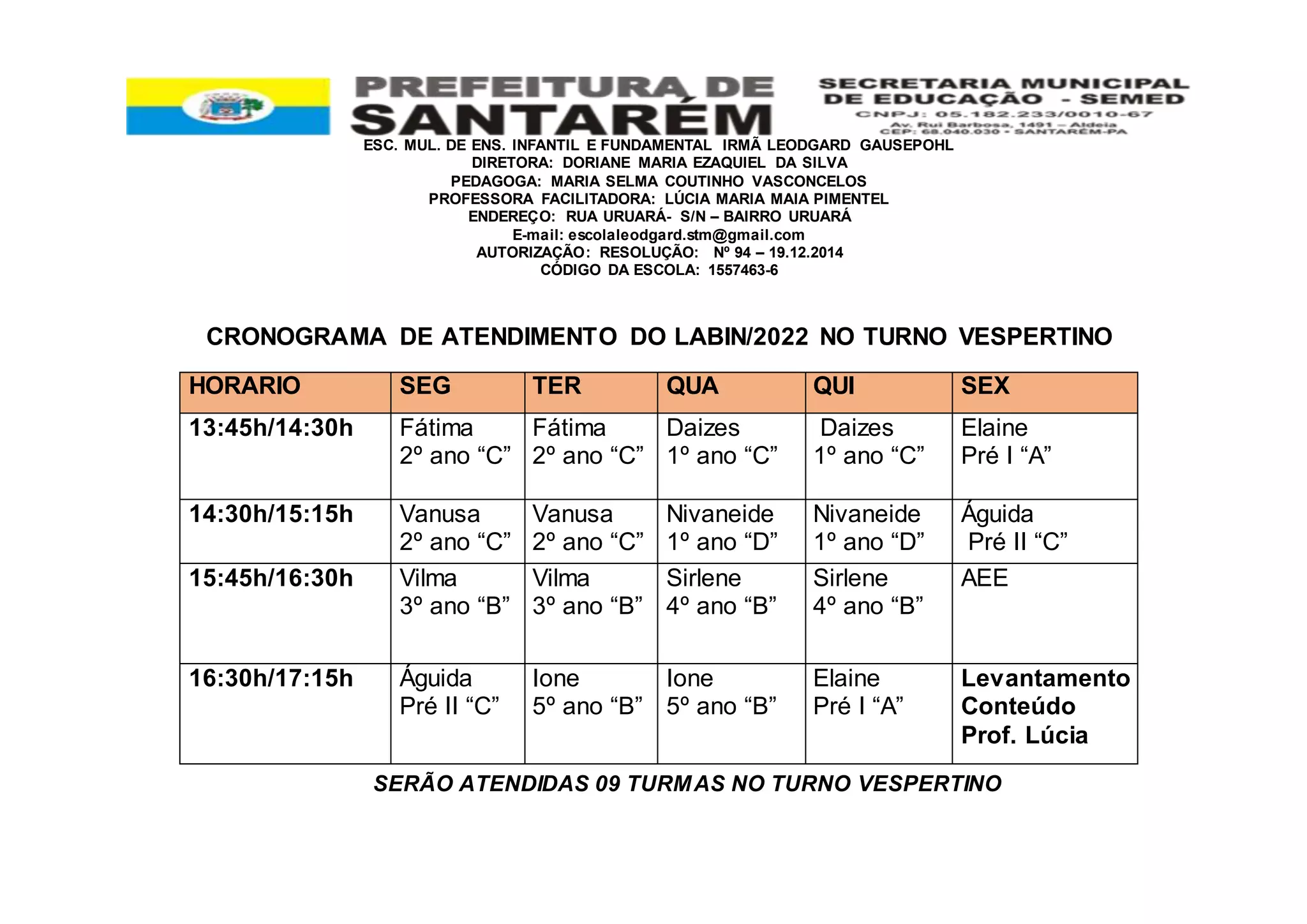 ESC. MUL. DE ENS. INFANTIL E FUNDAMENTAL IRMÃ LEODGARD GAUSEPOHL
DIRETORA: DORIANE MARIA EZAQUIEL DA SILVA
PEDAGOGA: MARIA SELMA COUTINHO VASCONCELOS
PROFESSORA FACILITADORA: LÚCIA MARIA MAIA PIMENTEL
ENDEREÇO: RUA URUARÁ- S/N – BAIRRO URUARÁ
E-mail: escolaleodgard.stm@gmail.com
AUTORIZAÇÃO: RESOLUÇÃO: Nº 94 – 19.12.2014
CÓDIGO DA ESCOLA: 1557463-6
CRONOGRAMA DE ATENDIMENTO DO LABIN/2022 NO TURNO VESPERTINO
SERÃO ATENDIDAS 09 TURMAS NO TURNO VESPERTINO
HORARIO SEG TER QUA QUI SEX
13:45h/14:30h Fátima
2º ano “C”
Fátima
2º ano “C”
Daizes
1º ano “C”
Daizes
1º ano “C”
Elaine
Pré I “A”
14:30h/15:15h Vanusa
2º ano “C”
Vanusa
2º ano “C”
Nivaneide
1º ano “D”
Nivaneide
1º ano “D”
Águida
Pré II “C”
15:45h/16:30h Vilma
3º ano “B”
Vilma
3º ano “B”
Sirlene
4º ano “B”
Sirlene
4º ano “B”
AEE
16:30h/17:15h Águida
Pré II “C”
Ione
5º ano “B”
Ione
5º ano “B”
Elaine
Pré I “A”
Levantamento
Conteúdo
Prof. Lúcia
 