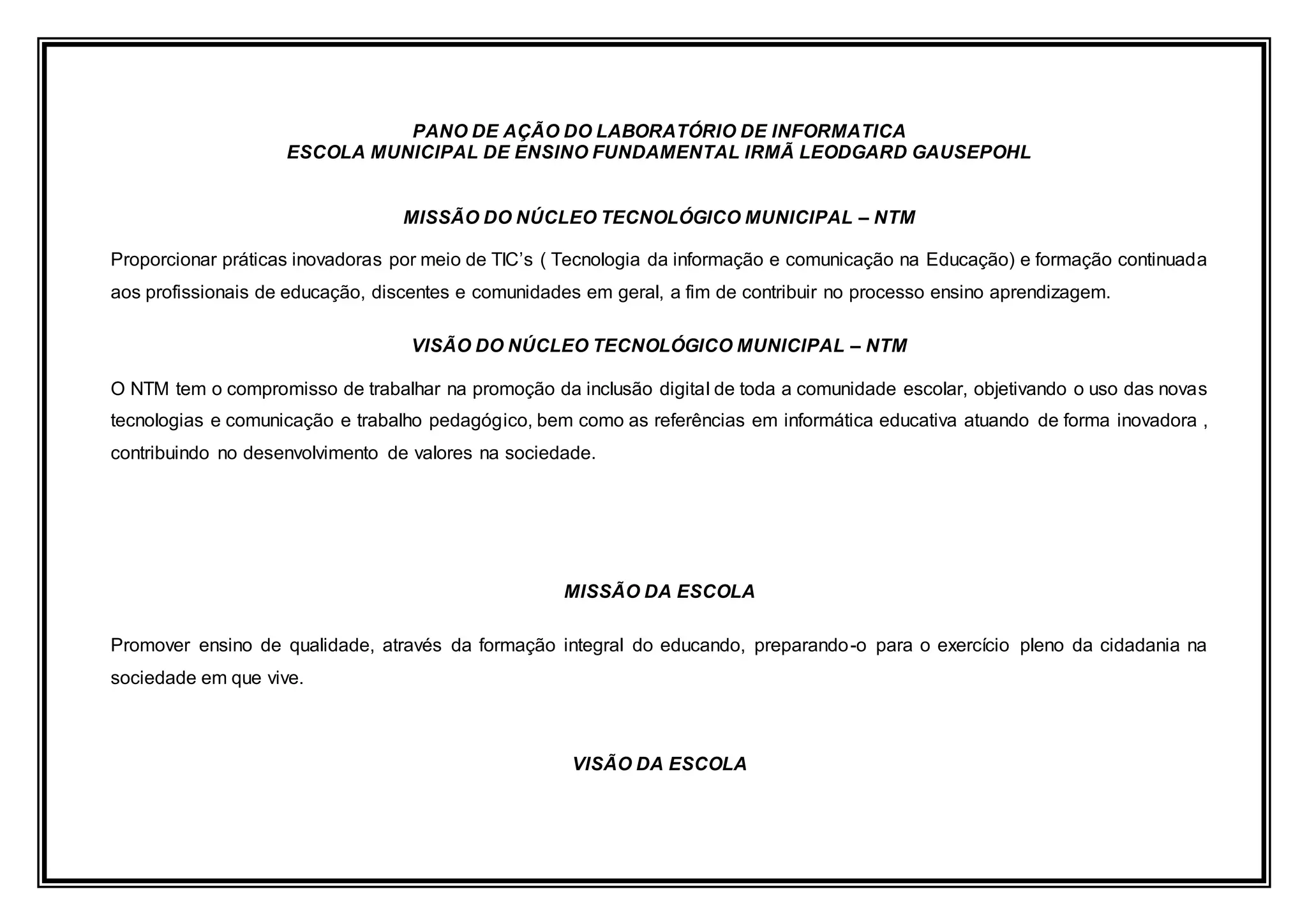 PANO DE AÇÃO DO LABORATÓRIO DE INFORMATICA
ESCOLA MUNICIPAL DE ENSINO FUNDAMENTAL IRMÃ LEODGARD GAUSEPOHL
MISSÃO DO NÚCLEO TECNOLÓGICO MUNICIPAL – NTM
Proporcionar práticas inovadoras por meio de TIC’s ( Tecnologia da informação e comunicação na Educação) e formação continuada
aos profissionais de educação, discentes e comunidades em geral, a fim de contribuir no processo ensino aprendizagem.
VISÃO DO NÚCLEO TECNOLÓGICO MUNICIPAL – NTM
O NTM tem o compromisso de trabalhar na promoção da inclusão digital de toda a comunidade escolar, objetivando o uso das novas
tecnologias e comunicação e trabalho pedagógico, bem como as referências em informática educativa atuando de forma inovadora ,
contribuindo no desenvolvimento de valores na sociedade.
MISSÃO DA ESCOLA
Promover ensino de qualidade, através da formação integral do educando, preparando-o para o exercício pleno da cidadania na
sociedade em que vive.
VISÃO DA ESCOLA
 
