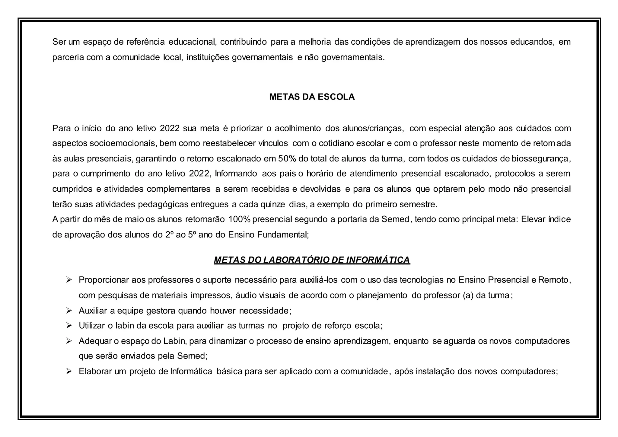 Ser um espaço de referência educacional, contribuindo para a melhoria das condições de aprendizagem dos nossos educandos, em
parceria com a comunidade local, instituições governamentais e não governamentais.
METAS DA ESCOLA
Para o início do ano letivo 2022 sua meta é priorizar o acolhimento dos alunos/crianças, com especial atenção aos cuidados com
aspectos socioemocionais, bem como reestabelecer vínculos com o cotidiano escolar e com o professor neste momento de retomada
às aulas presenciais, garantindo o retorno escalonado em 50% do total de alunos da turma, com todos os cuidados de biossegurança,
para o cumprimento do ano letivo 2022, Informando aos pais o horário de atendimento presencial escalonado, protocolos a serem
cumpridos e atividades complementares a serem recebidas e devolvidas e para os alunos que optarem pelo modo não presencial
terão suas atividades pedagógicas entregues a cada quinze dias, a exemplo do primeiro semestre.
A partir do mês de maio os alunos retornarão 100% presencial segundo a portaria da Semed, tendo como principal meta: Elevar índice
de aprovação dos alunos do 2º ao 5º ano do Ensino Fundamental;
METAS DO LABORATÓRIO DE INFORMÁTICA
 Proporcionar aos professores o suporte necessário para auxiliá-los com o uso das tecnologias no Ensino Presencial e Remoto,
com pesquisas de materiais impressos, áudio visuais de acordo com o planejamento do professor (a) da turma;
 Auxiliar a equipe gestora quando houver necessidade;
 Utilizar o labin da escola para auxiliar as turmas no projeto de reforço escola;
 Adequar o espaço do Labin, para dinamizar o processo de ensino aprendizagem, enquanto se aguarda os novos computadores
que serão enviados pela Semed;
 Elaborar um projeto de Informática básica para ser aplicado com a comunidade, após instalação dos novos computadores;
 