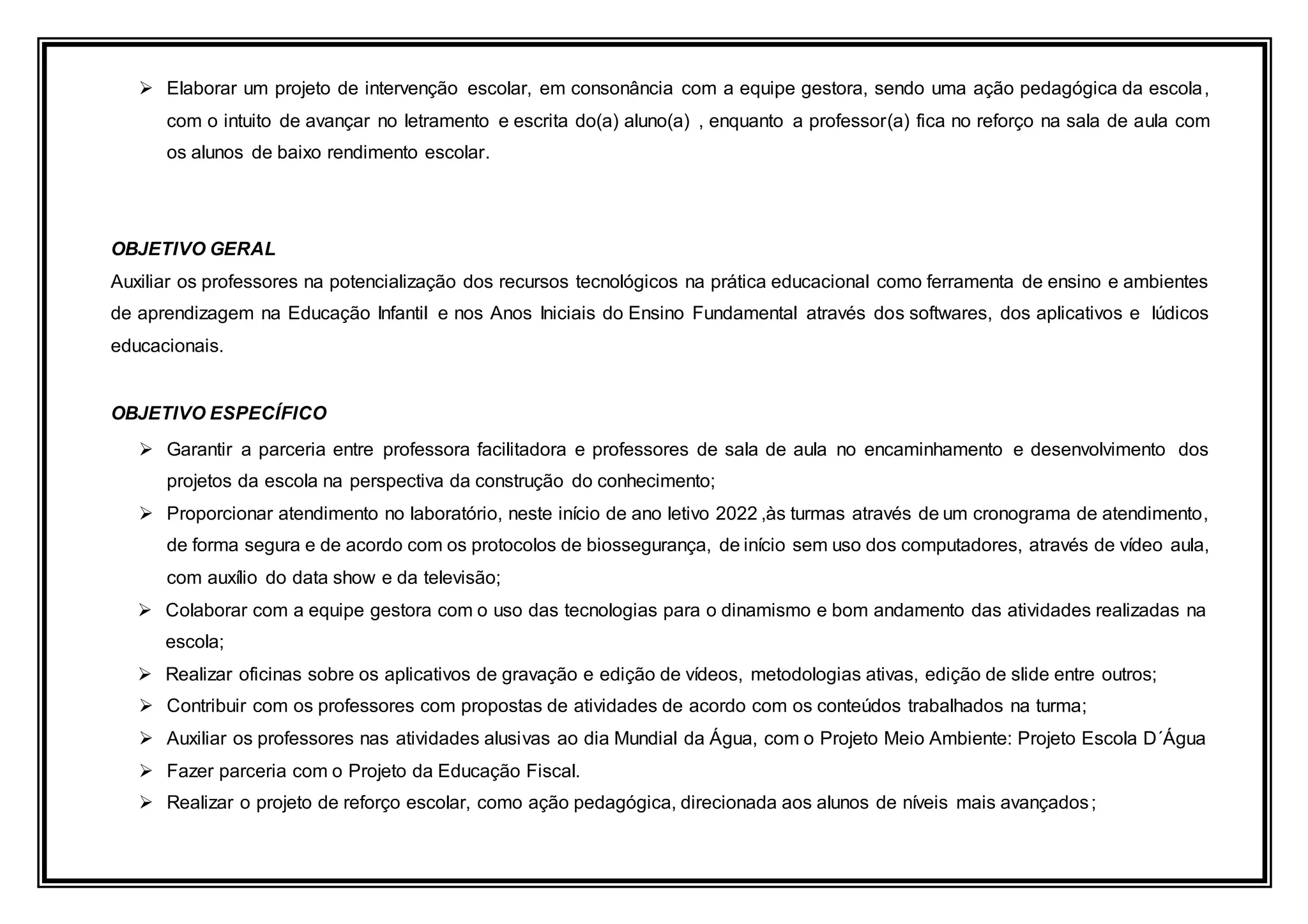  Elaborar um projeto de intervenção escolar, em consonância com a equipe gestora, sendo uma ação pedagógica da escola,
com o intuito de avançar no letramento e escrita do(a) aluno(a) , enquanto a professor(a) fica no reforço na sala de aula com
os alunos de baixo rendimento escolar.
OBJETIVO GERAL
Auxiliar os professores na potencialização dos recursos tecnológicos na prática educacional como ferramenta de ensino e ambientes
de aprendizagem na Educação Infantil e nos Anos Iniciais do Ensino Fundamental através dos softwares, dos aplicativos e lúdicos
educacionais.
OBJETIVO ESPECÍFICO
 Garantir a parceria entre professora facilitadora e professores de sala de aula no encaminhamento e desenvolvimento dos
projetos da escola na perspectiva da construção do conhecimento;
 Proporcionar atendimento no laboratório, neste início de ano letivo 2022 ,às turmas através de um cronograma de atendimento,
de forma segura e de acordo com os protocolos de biossegurança, de início sem uso dos computadores, através de vídeo aula,
com auxílio do data show e da televisão;
 Colaborar com a equipe gestora com o uso das tecnologias para o dinamismo e bom andamento das atividades realizadas na
escola;
 Realizar oficinas sobre os aplicativos de gravação e edição de vídeos, metodologias ativas, edição de slide entre outros;
 Contribuir com os professores com propostas de atividades de acordo com os conteúdos trabalhados na turma;
 Auxiliar os professores nas atividades alusivas ao dia Mundial da Água, com o Projeto Meio Ambiente: Projeto Escola D´Água
 Fazer parceria com o Projeto da Educação Fiscal.
 Realizar o projeto de reforço escolar, como ação pedagógica, direcionada aos alunos de níveis mais avançados;
 