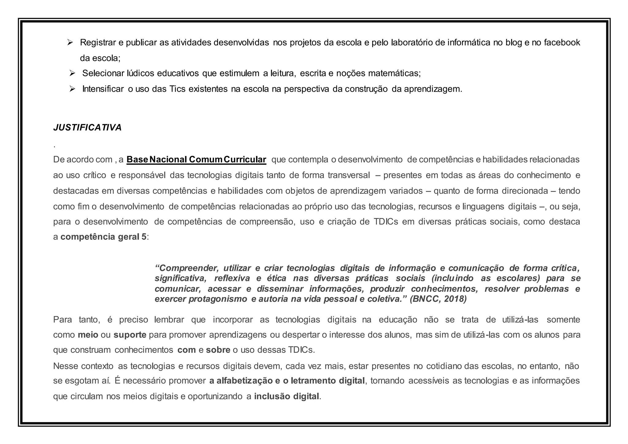  Registrar e publicar as atividades desenvolvidas nos projetos da escola e pelo laboratório de informática no blog e no facebook
da escola;
 Selecionar lúdicos educativos que estimulem a leitura, escrita e noções matemáticas;
 Intensificar o uso das Tics existentes na escola na perspectiva da construção da aprendizagem.
JUSTIFICATIVA
.
De acordo com , a BaseNacional ComumCurricular que contempla o desenvolvimento de competências e habilidades relacionadas
ao uso crítico e responsável das tecnologias digitais tanto de forma transversal – presentes em todas as áreas do conhecimento e
destacadas em diversas competências e habilidades com objetos de aprendizagem variados – quanto de forma direcionada – tendo
como fim o desenvolvimento de competências relacionadas ao próprio uso das tecnologias, recursos e linguagens digitais –, ou seja,
para o desenvolvimento de competências de compreensão, uso e criação de TDICs em diversas práticas sociais, como destaca
a competência geral 5:
“Compreender, utilizar e criar tecnologias digitais de informação e comunicação de forma crítica,
significativa, reflexiva e ética nas diversas práticas sociais (incluindo as escolares) para se
comunicar, acessar e disseminar informações, produzir conhecimentos, resolver problemas e
exercer protagonismo e autoria na vida pessoal e coletiva.” (BNCC, 2018)
Para tanto, é preciso lembrar que incorporar as tecnologias digitais na educação não se trata de utilizá-las somente
como meio ou suporte para promover aprendizagens ou despertar o interesse dos alunos, mas sim de utilizá-las com os alunos para
que construam conhecimentos com e sobre o uso dessas TDICs.
Nesse contexto as tecnologias e recursos digitais devem, cada vez mais, estar presentes no cotidiano das escolas, no entanto, não
se esgotam aí. É necessário promover a alfabetização e o letramento digital, tornando acessíveis as tecnologias e as informações
que circulam nos meios digitais e oportunizando a inclusão digital.
 
