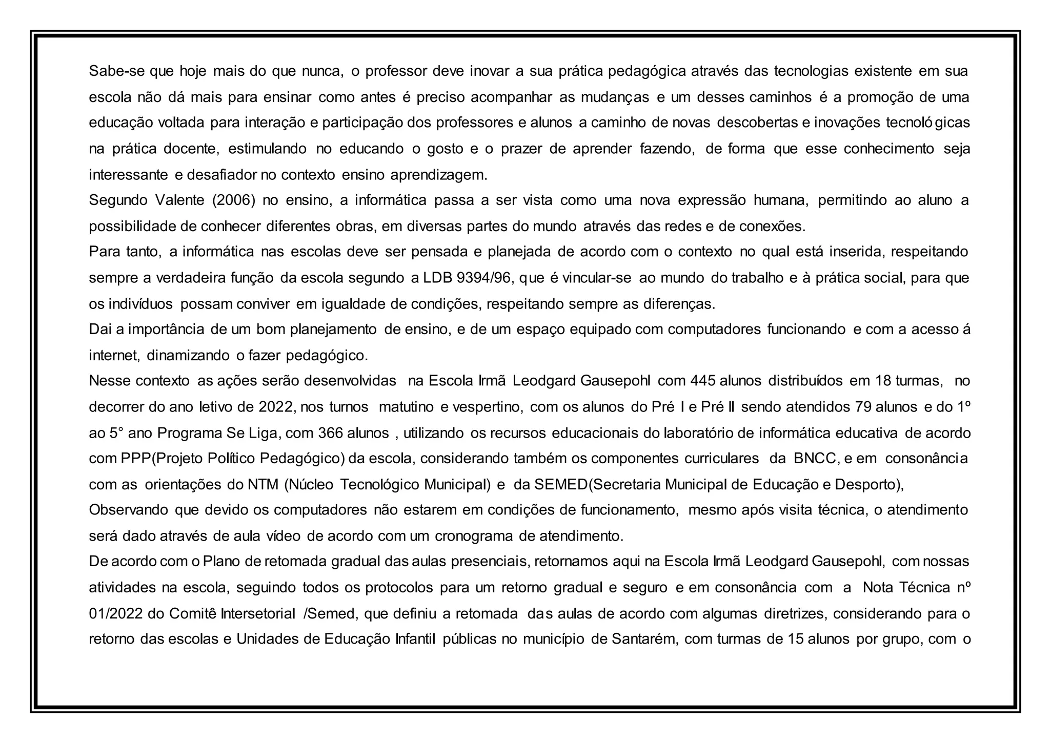 Sabe-se que hoje mais do que nunca, o professor deve inovar a sua prática pedagógica através das tecnologias existente em sua
escola não dá mais para ensinar como antes é preciso acompanhar as mudanças e um desses caminhos é a promoção de uma
educação voltada para interação e participação dos professores e alunos a caminho de novas descobertas e inovações tecnológicas
na prática docente, estimulando no educando o gosto e o prazer de aprender fazendo, de forma que esse conhecimento seja
interessante e desafiador no contexto ensino aprendizagem.
Segundo Valente (2006) no ensino, a informática passa a ser vista como uma nova expressão humana, permitindo ao aluno a
possibilidade de conhecer diferentes obras, em diversas partes do mundo através das redes e de conexões.
Para tanto, a informática nas escolas deve ser pensada e planejada de acordo com o contexto no qual está inserida, respeitando
sempre a verdadeira função da escola segundo a LDB 9394/96, que é vincular-se ao mundo do trabalho e à prática social, para que
os indivíduos possam conviver em igualdade de condições, respeitando sempre as diferenças.
Dai a importância de um bom planejamento de ensino, e de um espaço equipado com computadores funcionando e com a acesso á
internet, dinamizando o fazer pedagógico.
Nesse contexto as ações serão desenvolvidas na Escola Irmã Leodgard Gausepohl com 445 alunos distribuídos em 18 turmas, no
decorrer do ano letivo de 2022, nos turnos matutino e vespertino, com os alunos do Pré I e Pré II sendo atendidos 79 alunos e do 1º
ao 5° ano Programa Se Liga, com 366 alunos , utilizando os recursos educacionais do laboratório de informática educativa de acordo
com PPP(Projeto Político Pedagógico) da escola, considerando também os componentes curriculares da BNCC, e em consonância
com as orientações do NTM (Núcleo Tecnológico Municipal) e da SEMED(Secretaria Municipal de Educação e Desporto),
Observando que devido os computadores não estarem em condições de funcionamento, mesmo após visita técnica, o atendimento
será dado através de aula vídeo de acordo com um cronograma de atendimento.
De acordo com o Plano de retomada gradual das aulas presenciais, retornamos aqui na Escola Irmã Leodgard Gausepohl, com nossas
atividades na escola, seguindo todos os protocolos para um retorno gradual e seguro e em consonância com a Nota Técnica nº
01/2022 do Comitê Intersetorial /Semed, que definiu a retomada das aulas de acordo com algumas diretrizes, considerando para o
retorno das escolas e Unidades de Educação Infantil públicas no município de Santarém, com turmas de 15 alunos por grupo, com o
 
