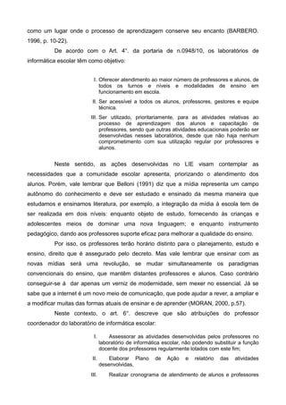 como um lugar onde o processo de aprendizagem conserve seu encanto (BARBERO.
1996, p. 10-22).
De acordo com o Art. 4°. da portaria de n.0948/10, os laboratórios de
informática escolar têm como objetivo:
I. Oferecer atendimento ao maior número de professores e alunos, de
todos os turnos e níveis e modalidades de ensino em
funcionamento em escola.
II. Ser acessível a todos os alunos, professores, gestores e equipe
técnica.
III. Ser utilizado, prioritariamente, para as atividades relativas ao
processo de aprendizagem dos alunos e capacitação de
professores, sendo que outras atividades educacionais poderão ser
desenvolvidas nesses laboratórios, desde que não haja nenhum
comprometimento com sua utilização regular por professores e
alunos.
Neste sentido, as ações desenvolvidas no LIE visam contemplar as
necessidades que a comunidade escolar apresenta, priorizando o atendimento dos
alunos. Porém, vale lembrar que Belloni (1991) diz que a mídia representa um campo
autônomo do conhecimento e deve ser estudado e ensinado da mesma maneira que
estudamos e ensinamos literatura, por exemplo, a integração da mídia à escola tem de
ser realizada em dois níveis: enquanto objeto de estudo, fornecendo às crianças e
adolescentes meios de dominar uma nova linguagem; e enquanto instrumento
pedagógico, dando aos professores suporte eficaz para melhorar a qualidade do ensino.
Por isso, os professores terão horário distinto para o planejamento, estudo e
ensino, direito que é assegurado pelo decreto. Mas vale lembrar que ensinar com as
novas mídias será uma revolução, se mudar simultaneamente os paradigmas
convencionais do ensino, que mantêm distantes professores e alunos. Caso contrário
conseguir-se á dar apenas um verniz de modernidade, sem mexer no essencial. Já se
sabe que a internet é um novo meio de comunicação, que pode ajudar a rever, a ampliar e
a modificar muitas das formas atuais de ensinar e de aprender (MORAN, 2000, p.57).
Neste contexto, o art. 6°. descreve que são atribuições do professor
coordenador do laboratório de informática escolar:
I. Assessorar as atividades desenvolvidas pelos professores no
laboratório de informática escolar, não podendo substituir a função
docente dos professores regularmente lotados com este fim;
II. Elaborar Plano de Ação e relatório das atividades
desenvolvidas,
III. Realizar cronograma de atendimento de alunos e professores
 