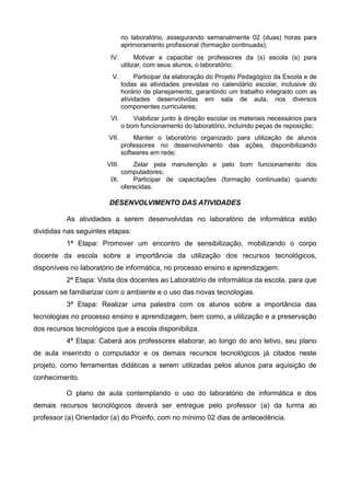 no laboratório, assegurando semanalmente 02 (duas) horas para
aprimoramento profissional (formação continuada);
IV. Motivar e capacitar os professores da (s) escola (s) para
utilizar, com seus alunos, o laboratório;
V. Participar da elaboração do Projeto Pedagógico da Escola e de
todas as atividades previstas no calendário escolar, inclusive do
horário de planejamento, garantindo um trabalho integrado com as
atividades desenvolvidas em sala de aula, nos diversos
componentes curriculares;
VI. Viabilizar junto à direção escolar os materiais necessários para
o bom funcionamento do laboratório, incluindo peças de reposição;
VII. Manter o laboratório organizado para utilização de alunos
professores no desenvolvimento das ações, disponibilizando
softwares em rede;
VIII. Zelar pela manutenção e pelo bom funcionamento dos
computadores;
IX. Participar de capacitações (formação continuada) quando
oferecidas.
DESENVOLVIMENTO DAS ATIVIDADES
As atividades a serem desenvolvidas no laboratório de informática estão
divididas nas seguintes etapas:
1ª Etapa: Promover um encontro de sensibilização, mobilizando o corpo
docente da escola sobre a importância da utilização dos recursos tecnológicos,
disponíveis no laboratório de informática, no processo ensino e aprendizagem.
2ª Etapa: Visita dos docentes ao Laboratório de informática da escola, para que
possam se familiarizar com o ambiente e o uso das novas tecnologias.
3ª Etapa: Realizar uma palestra com os alunos sobre a importância das
tecnologias no processo ensino e aprendizagem, bem como, a utilização e a preservação
dos recursos tecnológicos que a escola disponibiliza.
4ª Etapa: Caberá aos professores elaborar, ao longo do ano letivo, seu plano
de aula inserindo o computador e os demais recursos tecnológicos já citados neste
projeto, como ferramentas didáticas a serem utilizadas pelos alunos para aquisição de
conhecimento.
O plano de aula contemplando o uso do laboratório de informática e dos
demais recursos tecnológicos deverá ser entregue pelo professor (a) da turma ao
professor (a) Orientador (a) do Proinfo, com no mínimo 02 dias de antecedência.
 