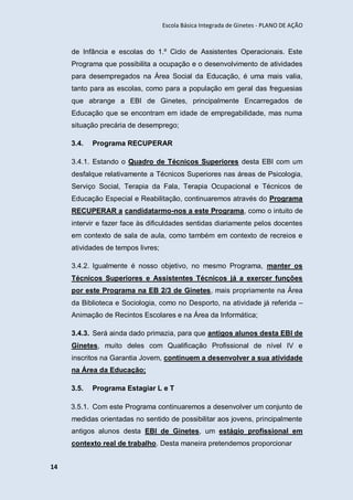 Escola Básica Integrada de Ginetes - PLANO DE AÇÃO
14
de Infância e escolas do 1.º Ciclo de Assistentes Operacionais. Este
Programa que possibilita a ocupação e o desenvolvimento de atividades
para desempregados na Área Social da Educação, é uma mais valia,
tanto para as escolas, como para a população em geral das freguesias
que abrange a EBI de Ginetes, principalmente Encarregados de
Educação que se encontram em idade de empregabilidade, mas numa
situação precária de desemprego;
3.4. Programa RECUPERAR
3.4.1. Estando o Quadro de Técnicos Superiores desta EBI com um
desfalque relativamente a Técnicos Superiores nas áreas de Psicologia,
Serviço Social, Terapia da Fala, Terapia Ocupacional e Técnicos de
Educação Especial e Reabilitação, continuaremos através do Programa
RECUPERAR a candidatarmo-nos a este Programa, como o intuito de
intervir e fazer face às dificuldades sentidas diariamente pelos docentes
em contexto de sala de aula, como também em contexto de recreios e
atividades de tempos livres;
3.4.2. Igualmente é nosso objetivo, no mesmo Programa, manter os
Técnicos Superiores e Assistentes Técnicos já a exercer funções
por este Programa na EB 2/3 de Ginetes, mais propriamente na Área
da Biblioteca e Sociologia, como no Desporto, na atividade já referida –
Animação de Recintos Escolares e na Área da Informática;
3.4.3. Será ainda dado primazia, para que antigos alunos desta EBI de
Ginetes, muito deles com Qualificação Profissional de nível IV e
inscritos na Garantia Jovem, continuem a desenvolver a sua atividade
na Área da Educação;
3.5. Programa Estagiar L e T
3.5.1. Com este Programa continuaremos a desenvolver um conjunto de
medidas orientadas no sentido de possibilitar aos jovens, principalmente
antigos alunos desta EBI de Ginetes, um estágio profissional em
contexto real de trabalho. Desta maneira pretendemos proporcionar
 