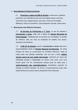 Escola Básica Integrada de Ginetes - PLANO DE AÇÃO
17
6. Remodelação da Página da Escola
6.1. Dinamizar a página da EBI de Ginetes, modernizar o grafismo,
publicitar a sua importância junto da comunidade escolar, promover
vários links que a página possui, tais como: Centro de Formação,
Biblioteca, Clube de Jornalismo, Clube Desportivo Escolar, entre outros.
7. Manutenção dos Edifícios Escolares
7.1. As Escolas do Pré-Escolar e 1.º Ciclo, no que diz respeito à
manutenção e obras, estão sob a alçada da Câmara Municipal de
Ponta Delgada. Trabalharemos em parceria com a Edilidade, no sentido
de melhorar cada vez mais as condições de trabalho dos alunos,
docentes e funcionários;
7.2. A EB 2/3 de Ginetes quanto à manutenção e obras está sob a
responsabilidade direta da Direção Regional de Educação. Os vários
Projetos de obras, já comunicados ao Conselho Executivo, terão da
nossa parte uma atenção redobrada, uma vez que o nosso edifício
escolar carece de uma rápida intervenção, sobretudo por causa das
infiltrações pluviais e degradação do reboco, bem como uma nova
pintura geral. Por fim, encetaremos esforço junta da tutela para o
apetrechamento das salas/laboratórios (inacabados aquando da
entrega do Edifício Escolar), de forma a proporcionarmos aulas mais
experimentais aos nossos alunos (disciplinas Físico-Naturais).
 