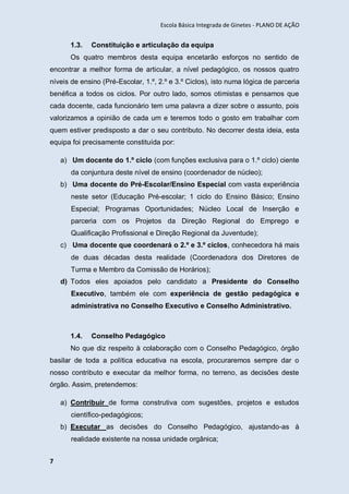 Escola Básica Integrada de Ginetes - PLANO DE AÇÃO
7
1.3. Constituição e articulação da equipa
Os quatro membros desta equipa encetarão esforços no sentido de
encontrar a melhor forma de articular, a nível pedagógico, os nossos quatro
níveis de ensino (Pré-Escolar, 1.º, 2.º e 3.º Ciclos), isto numa lógica de parceria
benéfica a todos os ciclos. Por outro lado, somos otimistas e pensamos que
cada docente, cada funcionário tem uma palavra a dizer sobre o assunto, pois
valorizamos a opinião de cada um e teremos todo o gosto em trabalhar com
quem estiver predisposto a dar o seu contributo. No decorrer desta ideia, esta
equipa foi precisamente constituída por:
a) Um docente do 1.º ciclo (com funções exclusiva para o 1.º ciclo) ciente
da conjuntura deste nível de ensino (coordenador de núcleo);
b) Uma docente do Pré-Escolar/Ensino Especial com vasta experiência
neste setor (Educação Pré-escolar; 1 ciclo do Ensino Básico; Ensino
Especial; Programas Oportunidades; Núcleo Local de Inserção e
parceria com os Projetos da Direção Regional do Emprego e
Qualificação Profissional e Direção Regional da Juventude);
c) Uma docente que coordenará o 2.º e 3.º ciclos, conhecedora há mais
de duas décadas desta realidade (Coordenadora dos Diretores de
Turma e Membro da Comissão de Horários);
d) Todos eles apoiados pelo candidato a Presidente do Conselho
Executivo, também ele com experiência de gestão pedagógica e
administrativa no Conselho Executivo e Conselho Administrativo.
1.4. Conselho Pedagógico
No que diz respeito à colaboração com o Conselho Pedagógico, órgão
basilar de toda a política educativa na escola, procuraremos sempre dar o
nosso contributo e executar da melhor forma, no terreno, as decisões deste
órgão. Assim, pretendemos:
a) Contribuir de forma construtiva com sugestões, projetos e estudos
científico-pedagógicos;
b) Executar as decisões do Conselho Pedagógico, ajustando-as à
realidade existente na nossa unidade orgânica;
 