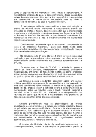 como a capacidade de memorizar fatos, datas e personagens. A
metodologia empregada para o desenvolvimento dessa capacidade
estava baseada em exercícios de caráter mnemônico, cujo objetivo
era desenvolver a memorização, necessária para se obter a
aprovação na disciplina, ou seja, o “sucesso escolar”.

        É mais do que evidente que as críticas a essa metodologia de
Ensino da História foram inevitáveis e contundentes diante das
imitações do método. Porém, devemos ressaltar que a memorização
e, portanto, a metodologia mnemônica possui um lugar, uma função
no Ensino de História. Na verdade, o que devemos abandonar é a
memorização mecânica e não o desenvolvimento da capacidade
cognitiva da memória.

       Consideramos importante que o estudante compreenda os
fatos e os processos históricos,     para que deste modo possa
referenciá-los espacialmente e temporalmente, possibilitando novas e
diversas relações de aprendizagem.

       Os estudantes do 3º Ciclo (12 a 14 anos) já vivem uma nova
realidade e, por serem adolescentes, requerem um olhar sobre essa
especificidade, dando continuidade aos conceitos apreendidos no 1º e
2º Ciclo.

       Espera-se que, ao final do 3º Ciclo, o estudante passe a
pensar de forma abstrata, interpretando, deduzindo, analisando,
hipotetizando, criticando os fenômenos históricos como processos
sociais produzidos pelos seres humanos, no qual ele e o grupo social
do qual faz parte são sujeitos nessa dinâmica histórico-social.

       As leituras desses estudantes adquirem agora um caráter
político, possibilitando a percepção dos conflitos e a compreensão da
vida pelo domínio de novos códigos. A formação no espaço escolar,
desse modo, precisa incluir a reflexão sobre o comportamento da
humanidade; sobre as relações com o local, regional, nacional e
mundial; sobre o exercício da cidadania e a compreensão das
relações de poder que marcam a historicidade, nos processos de
negociação e conflitos entre diferentes grupos.


       Embora predominem hoje as preocupações do mundo
globalizado, a compreensão e o estudo da história brasileira devem
ter prioridade por sua especificidade. Estudar o local e o regional é
fundamental, pois possibilita que o estudante entenda a história a
partir do seu cotidiano, das suas relações sociais, dos seus hábitos e
costumes, das memórias construídas culturalmente, de maneira que
ele contextualize a dinamicidade das organizações sociais,
econômicas, políticas, nacionais e mundiais.

     O ensino de História, diante da realidade apresentada na
contemporaneidade, requer a elaboração de propostas a partir de
 