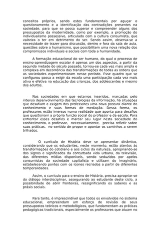 conceitos próprios, sendo estes fundamentais por aguçar o
questionamento e a identificação das contradições presentes na
sociedade, para que se possa superar e compreender alguns dos
pressupostos da modernidade, como por exemplo, a promoção do
individualismo possessivo, articulado com a cultura consumista, que
valoriza o ter em detrimento do ser. Sendo assim, observa-se a
necessidade de trazer para discussão, dentro e fora da sala de aula,
questões sobre o humanismo, que possibilitem uma nova relação dos
compromissos individuais e sociais com toda a humanidade.

      A formação educacional do ser humano, do qual o processo de
ensino-aprendizagem escolar é apenas um dos aspectos, a partir da
segunda metade do século passado, tornou-se cada vez mais ampla e
complexa em decorrência das transformações de todas as ordens que
as sociedades experimentaram nesse período. Esse quadro que se
configurou passa a exigir da escola uma participação cada vez mais
ativa e efetiva na educação das crianças, dos adolescentes e mesmo
dos adultos.


       Nas sociedades em que estamos inseridos, marcadas pelo
intenso desenvolvimento das tecnologias da informação, há situações
que desafiam e exigem dos professores uma nova postura diante do
conhecimento e suas formas de mediação. Dessa forma, os
professores estão imersos numa realidade que aponta para desafios
que questionam a própria função social do professor e da escola. Para
enfrentar esses desafios e marcar seu lugar nesta sociedade do
conhecimento, o professor, necessariamente, precisa refletir sobre
suas práticas, no sentido de propor e apontar os caminhos a serem
trilhados.


         O currículo de História deve se apresentar dinâmico,
considerando que os estudantes, neste momento, estão atentos às
transformações do cotidiano e aos ciclos da natureza, apropriando-se
dos signos e significados da conturbada vida urbana, da televisão,
das diferentes mídias disponíveis, sendo seduzidos por apelos
consumistas da sociedade capitalista e utilizam do imaginário,
estabelecendo pontes com os ícones recriados a partir de diferentes
temporalidades.

      Assim, o currículo para o ensino de História, precisa apropriar-se
do diálogo interdisciplinar, assegurando ao estudante deste ciclo, a
possibilidade de abrir fronteiras, ressignificando os saberes e as
práxis sociais.


     Para tanto, é imprescindível que todos os envolvidos no sistema
educacional, empreendam um esforço de revisão de seus
pressupostos teóricos e metodológicos, que fundamentam as práticas
pedagógicas tradicionais, especialmente os professores que atuam no
 