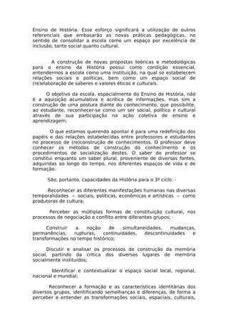 Ensino de História. Esse esforço significará a utilização de outros
referenciais que embasarão as novas práticas pedagógicas, no
sentido de consolidar a escola como um espaço por excelência de
inclusão, tanto social quanto cultural.


        A construção de novas propostas teóricas e metodológicas
para o ensino da História possui como condição essencial,
entendermos a escola como uma instituição, na qual se estabelecem
relações sociais e políticas, bem como um espaço social de
(re)elaboração de saberes e valores éticos e culturais.

      O objetivo da escola, especialmente do Ensino de História, não
é a aquisição acumulativa e acrítica de informações, mas sim a
construção de uma postura diante do conhecimento, que possibilite,
ao estudante, reconhecer-se como um ser social, político e cultural
através de sua participação na ação coletiva de ensino e
aprendizagem.

        O que estamos querendo apontar é para uma redefinição dos
papéis e das relações estabelecidas entre professores e estudantes
no processo de (re)construção de conhecimentos. O professor deve
conhecer os métodos de construção do conhecimento e os
procedimentos de socialização destes. O saber do professor se
constitui enquanto um saber plural, proveniente de diversas fontes,
adquiridas ao longo do tempo, nos diferentes espaços de vida e de
formação.

      São, portanto, capacidades da História para o 3º ciclo: ·

      Reconhecer as diferentes manifestações humanas nas diversas
temporalidades – sociais, políticas, econômicas e artísticas – como
produtoras de cultura;

       Perceber as múltiplas formas de constituição cultural, nos
processos de negociação e conflito entre diferentes grupos; ·

      Construir  a   noção     de   simultaneidades,   mudanças,
permanências,   rupturas,   continuidades,   descontinuidades e
transformações no tempo histórico;

      Discutir e analisar os processos de construção da memória
social, partindo da crítica dos diversos lugares de memória
socialmente instituídos;

        Identificar e contextualizar o espaço social local, regional,
nacional e mundial;

       Reconhecer a formação e as características identitárias dos
diversos grupos, identificando semelhanças e diferenças, de forma a
perceber e entender as transformações sociais, espaciais, culturais,
 