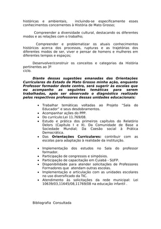 históricas e ambientais,     incluindo-se especificamente     esses
conhecimentos concernentes à História de Mato Grosso;

     Compreender a diversidade cultural, destacando os diferentes
modos e as relações com o trabalho;

         Compreender e problematizar os atuais conhecimentos
históricos acerca dos processos, rupturas e as trajetórias dos
diferentes modos de ser, viver e pensar de homens e mulheres em
diferentes tempos e espaços;

       Desenvolver/construir os conceitos e categorias da História
pertinentes ao 3º
ciclo.

     Diante dessas sugestões emanadas das Orientações
Curriculares do Estado de Mato Grosso minha ação, enquanto
Professor formador deste centro, será sugerir às escolas que
eu   acompanho     as   seguintes  temáticas   para    serem
trabalhadas, após ser observado o diagnóstico realizado
pelos respectivos professores dessas unidades educacionais:

        •   Trabalhar temáticas voltadas ao Projeto “Sala do
            Educador” e seus desdobramentos.
        •   Acompanhar ações do PPP.
        •   Do currículo:Lei 11.769/08.
        •   Estudo e prática dos primeiros capítulos do Relatório
            Delors (Capítulo I e II). Da Comunidade de Base a
            Sociedade Mundial; Da Coesão social à Prática
            Democrática.
        •   Das Orientações Curriculares: contribuir com as
            escolas para adaptação à realidade da instituição.

        •   Implementação dos estudos no Sala do professor
            formador.
        •   Participação de congressos e simpósios.
        •   Participação de capacitação em Cuiabá - SUFP.
        •   Disponibilidade para atender solicitações de Professores
            Formadores que atendam outras escolas.
        •   Implementação e articulação com as unidades escolares
            no uso diversificado da TIC.
        •   Atendimento às solicitações da rede municipal: Lei
            10639/03,11645/08,11769/08 na educação infantil .




     Bibliografia Consultada
 