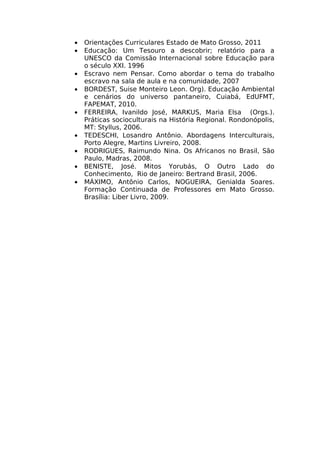 •   Orientações Curriculares Estado de Mato Grosso, 2011
•   Educação: Um Tesouro a descobrir; relatório para a
    UNESCO da Comissão Internacional sobre Educação para
    o século XXI. 1996
•   Escravo nem Pensar. Como abordar o tema do trabalho
    escravo na sala de aula e na comunidade, 2007
•   BORDEST, Suise Monteiro Leon. Org). Educação Ambiental
    e cenários do universo pantaneiro, Cuiabá, EdUFMT,
    FAPEMAT, 2010.
•   FERREIRA, Ivanildo José, MARKUS, Maria Elsa (Orgs.).
    Práticas socioculturais na História Regional. Rondonópolis,
    MT: Styllus, 2006.
•   TEDESCHI, Losandro Antônio. Abordagens Interculturais,
    Porto Alegre, Martins Livreiro, 2008.
•   RODRIGUES, Raimundo Nina. Os Africanos no Brasil, São
    Paulo, Madras, 2008.
•   BENISTE, José. Mitos Yorubás, O Outro Lado do
    Conhecimento, Rio de Janeiro: Bertrand Brasil, 2006.
•   MÁXIMO, Antônio Carlos, NOGUEIRA, Genialda Soares.
    Formação Continuada de Professores em Mato Grosso.
    Brasília: Liber Livro, 2009.
 
