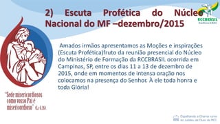 2) Escuta Profética do Núcleo
Nacional do MF –dezembro/2015
Amados irmãos apresentamos as Moções e inspirações
(Escuta Profética)fruto da reunião presencial do Núcleo
do Ministério de Formação da RCCBRASIL ocorrida em
Campinas, SP, entre os dias 11 a 13 de dezembro de
2015, onde em momentos de intensa oração nos
colocamos na presença do Senhor. À ele toda honra e
toda Glória!
 