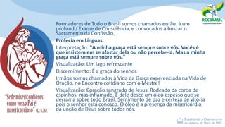 Formadores de Todo o Brasil somos chamados então, à um
profundo Exame de Consciência, e convocados a buscar o
Sacramento da Confissão.
Profecia em Línguas:
Interpretação: "A minha graça está sempre sobre vós. Vocês é
que insistem em se afastar dela ou não percebe-la. Mas a minha
graça está sempre sobre vós."
Visualização: Um lago refrescante
Discernimento: É a graça do senhor.
Irmãos somos chamados à Vida da Graça experenciada na Vida de
Oração, no Encontro cotidiano com o Mestre!
Visualização: Coração sangrado de Jesus. Rodeado da coroa de
espinhos, mas inflamado. E dele desce um óleo espesso que se
derrama sobre todo Brasil. Sentimento de paz e certeza de vitória
pois o senhor está conosco. O óleo é a presença da misericórdia,
da unção de Deus sobre todos nós.
 
