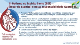 b) Batismo no Espirito Santo (BES) -
(Tocar do Espírito) é nossa responsabilidade Guardá-la.
• Profecia: "Filhos, sejam guardiões da experiência impactante que
vocês viveram, dessa forma serão sempre conduzidos pelo meu
espírito."
Os formadores devem aprofundarem-se cada vez mais em ser guardiões
da identidade do BES. Somos então convocados anos aprofundar ainda
mais no conhecimento da pessoa do Espirito Santo, permitindo que nos
conheça e que O conheçamos muito intimamente, e assim
“apaixonados” o levaremos a “tocar” com sua Unção “Vidas” e estas,
serem transformadas!
• Sentimento: Buscar novas formas de "tocar".
É preciso rezar (Escutar) discernindo como Agir, como o Senhor deseja
“tocar” transformando realidades e situações em cada momento que o
Ministeriado/Formador estiver formando, ministrando os Ensinos!
 