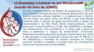 c) Chamados a Colocar-se em MissãonoMF –
(estudo do livro de JONAS)
Por fim o Senhor através da Moção de estudarmos o livro de
Jonas fazendo analogia ao nosso chamado Missionário, do qual
parece estarmos sempre fugindo, e a urgência que o Senhor
tem de salvar seu povo, como em Nínive, e que esta Moção
confirma todo o clamor da Igreja (conclamando o jubileu da
misericórdia) e da RCC Brasil (Sede misericordiosos, como
vosso pai é misericordioso Lc 6,36), nos CONVOCA a entregar-
nos inteiramente, sem resistência e ir onde está o povo de
Deus e promover o ”toque da misericórdia”. Conclusão:
Enquanto formamos gerando discípulos apaixonados por Jesus
e que desejam o céu, buscando a Graça aos pés do Mestre e
em Obediência à vontade do Senhor revelada na Escuta,
seremos Curados e Ungidos, e quanto mais nos entregarmos
tanto mais cresceremos em Santidade.
 