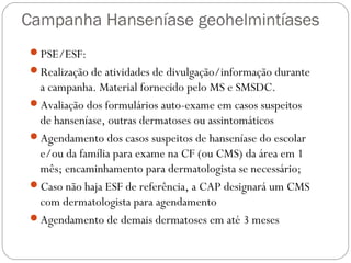Campanha Hanseníase geohelmintíases
PSE/ESF:
Realização de atividades de divulgação/informação durante
 a campanha. Material fornecido pelo MS e SMSDC.
Avaliação dos formulários auto-exame em casos suspeitos
 de hanseníase, outras dermatoses ou assintomáticos
Agendamento dos casos suspeitos de hanseníase do escolar
 e/ou da família para exame na CF (ou CMS) da área em 1
 mês; encaminhamento para dermatologista se necessário;
Caso não haja ESF de referência, a CAP designará um CMS
 com dermatologista para agendamento
Agendamento de demais dermatoses em até 3 meses
 