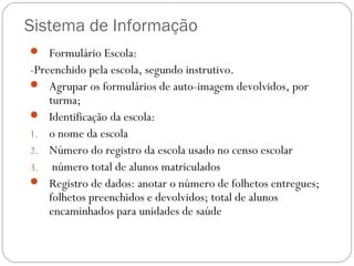 Sistema de Informação
 Formulário Escola:
-Preenchido pela escola, segundo instrutivo.
 Agrupar os formulários de auto-imagem devolvidos, por
    turma;
 Identificação da escola:
1. o nome da escola
2. Número do registro da escola usado no censo escolar
3. número total de alunos matriculados
 Registro de dados: anotar o número de folhetos entregues;
    folhetos preenchidos e devolvidos; total de alunos
    encaminhados para unidades de saúde
 